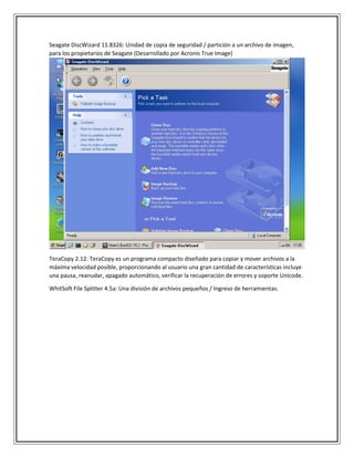 Seagate DiscWizard 11.8326: Unidad de copia de seguridad / partición a un archivo de imagen,
para los propietarios de Seagate (Desarrollado por Acronis True Image)
TeraCopy 2.12: TeraCopy es un programa compacto diseñado para copiar y mover archivos a la
máxima velocidad posible, proporcionando al usuario una gran cantidad de características incluye
una pausa, reanudar, apagado automático, verificar la recuperación de errores y soporte Unicode.
WhitSoft File Splitter 4.5a: Una división de archivos pequeños / Ingreso de herramientas.
 