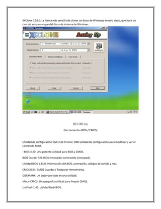XXClone 0.58.0: La forma más sencilla de clonar un disco de Windows en otro disco, que hace un
clon de auto-arranque del disco de sistema de Windows.
BIOS / CMOS Tools
(Herramientas BIOS / CMOS)
Utilidad de configuración DMI 2,43 Premio: DMI utilidad de configuración para modificar / ver el
contenido MIDF.
! BIOS 3.20: Una potente utilidad para BIOS y CMOS.
BIOS Cracker 5.0: BIOS removedor contraseña (cmospwd).
Utilidad BIOS 1.35.0: Información del BIOS, contraseña, códigos de sonido y más.
CMOS 0,93: CMOS Guardar / Restaurar Herramienta.
DISKMAN4: Un poderoso todo en una utilidad.
Matar CMOS: Una pequeña utilidad para limpiar CMOS.
UniFlash 1,40: utilidad flash BIOS.
 