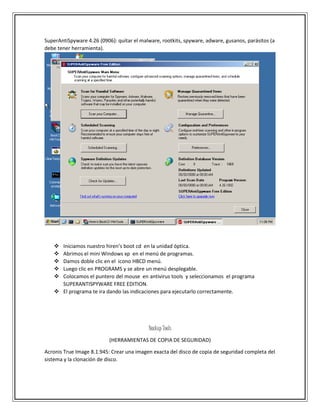 SuperAntiSpyware 4.26 (0906): quitar el malware, rootkits, spyware, adware, gusanos, parásitos (a
debe tener herramienta).
 Iniciamos nuestro hiren’s boot cd en la unidad óptica.
 Abrimos el mini Windows xp en el menú de programas.
 Damos doble clic en el icono HBCD menú.
 Luego clic en PROGRAMS y se abre un menú desplegable.
 Colocamos el puntero del mouse en antivirus tools y seleccionamos el programa
SUPERANTISPYWARE FREE EDITION.
 El programa te ira dando las indicaciones para ejecutarlo correctamente.
Backup Tools
(HERRAMIENTAS DE COPIA DE SEGURIDAD)
Acronis True Image 8.1.945: Crear una imagen exacta del disco de copia de seguridad completa del
sistema y la clonación de disco.
 