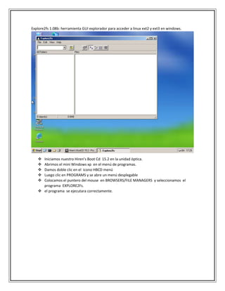 Explore2fs 1.08b: herramienta GUI explorador para acceder a linux ext2 y ext3 en windows.
 Iniciamos nuestro Hiren’s Boot Cd 15.2 en la unidad óptica.
 Abrimos el mini Windows xp en el menú de programas.
 Damos doble clic en el icono HBCD menú
 Luego clic en PROGRAMS y se abre un menú desplegable
 Colocamos el puntero del mouse en BROWSERS/FILE MANAGERS y seleccionamos el
programa EXPLORE2Fs.
 el programa se ejecutara correctamente.
 