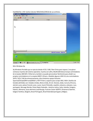 HashMyFiles 1.90: hashes Calcular MD5/SHA1/CRC32 de sus archivos.
Mini Windows Xp
Xp Windows Portable que se ejecuta desde el CD / USB / Ram Drive para reparar / recuperar
ventanas muertos del sistema operativo. Cuenta con LAN y WLAN (Wireless) incluye controladores
de la tarjeta 300 WiFi / Ethernet y también se puede personalizar fácilmente para añadir sus
propios controladores en la carpeta HBCD  Drivers. Añadido algunos USB 3.0 y los controladores
SATA / SCSI / SAS de almacenamiento, disco dinámico apoyo Volumen
Spanned/Striped/Mirrored/RAID-5, PDF Printer y soporte para scripts VBS / WSH. Diseños de
teclado admitidos son: Estados Unidos, Reino Unido, EE.UU. Dvorak, árabe, turco Q, M turco,
alemán suizo, polaco francés suizo, sueco, Suomi finlandés, español, esloveno, eslovaco, ruso,
portugués, Noruego Norske, Países Bajos holandés , América Latina, Italia, Islandia, húngaro,
hebreo, Alemania, Suiza alemana Luxemburgo, Francais Cavier AZERTY, Dinamarca Daenish,
búlgaro fonética, Bulgaria, Brasil Portugués, Brasil Extended portugués y Bélgica.
 