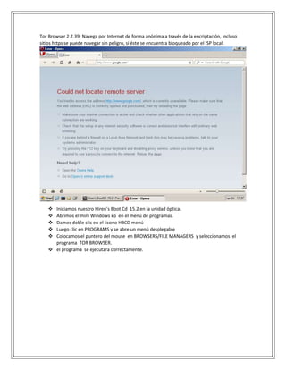 Tor Browser 2.2.39: Navega por Internet de forma anónima a través de la encriptación, incluso
sitios https se puede navegar sin peligro, si éste se encuentra bloqueado por el ISP local.
 Iniciamos nuestro Hiren’s Boot Cd 15.2 en la unidad óptica.
 Abrimos el mini Windows xp en el menú de programas.
 Damos doble clic en el icono HBCD menú
 Luego clic en PROGRAMS y se abre un menú desplegable
 Colocamos el puntero del mouse en BROWSERS/FILE MANAGERS y seleccionamos el
programa TOR BROWSER.
 el programa se ejecutara correctamente.
 