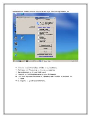 Opera / Mozilla, cookies, historial, historial de descargas, contraseñas guardadas, etc
 Iniciamos nuestro Hiren’s Boot Cd 15.2 en la unidad óptica.
 Abrimos el mini Windows xp en el menú de programas.
 Damos doble clic en el icono HBCD menú
 Luego clic en PROGRAMS y se abre un menú desplegable
 Colocamos el puntero del mouse en CLANERS y seleccionamos el programa ATF
CLEANER
 el programa se ejecutara correctamente.
 
