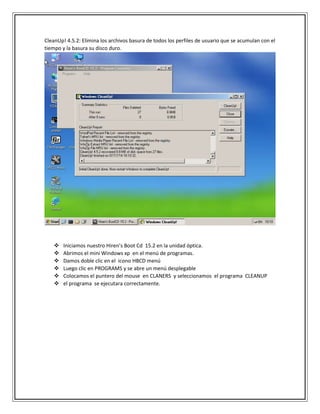 CleanUp! 4.5.2: Elimina los archivos basura de todos los perfiles de usuario que se acumulan con el
tiempo y la basura su disco duro.
 Iniciamos nuestro Hiren’s Boot Cd 15.2 en la unidad óptica.
 Abrimos el mini Windows xp en el menú de programas.
 Damos doble clic en el icono HBCD menú
 Luego clic en PROGRAMS y se abre un menú desplegable
 Colocamos el puntero del mouse en CLANERS y seleccionamos el programa CLEANUP
 el programa se ejecutara correctamente.
 