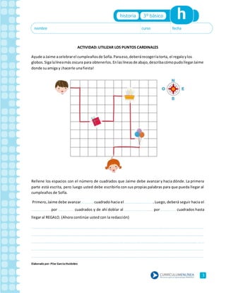 1
ACTIVIDAD: UTILIZAR LOS PUNTOS CARDINALES
Ayude a Jaime acelebrarel cumpleañosde Sofía.Paraeso,deberárecogerlatorta, el regaloylos
globos.Sigalalíneamás oscura para obtenerlos.Enlaslíneasde abajo,describacómopudollegarJaime
donde suamiga y ¡hacerle unafiesta!
Rellene los espacios con el número de cuadrados que Jaime debe avanzar y hacia dónde. La primera
parte está escrita, pero luego usted debe escribirlo con sus propias palabras para que pueda llegar al
cumpleaños de Sofía.
Primero,Jaime debe avanzar……………… cuadrado hacia el…………………………………. Luego, deberá seguir hacia el
………………………por ………………… cuadrados y de ahí doblar al ………………………………… por ………………… cuadrados hasta
llegar al REGALO. (Ahora continúe usted con la redacción)
………………………………………………………………………………………………………………………………………………………………………………………………………………………………
………………………………………………………………………………………………………………………………………………………………………………………………………………………………
…………………………………………………………………………………………………………………………………………………………………………………………………………………………… …
………………………………………………………………………………………………………………………………………………………………………………………………………………………………
………………………………………………………………………………………………………………………………………………………………………………………………………………………………
Elaborado por: Pilar García-Huidobro
 