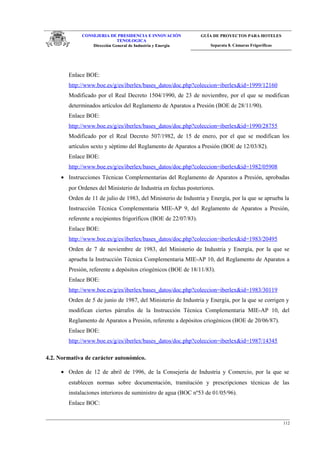 CONSEJERIA DE PRESIDENCIA E INNOVACIÓN
TENOLOGICA
Dirección General de Industria y Energia
GUÍA DE PROYECTOS PARA HOTELES
Separata 8. Cámaras Frigoríficas
Enlace BOE:
http://www.boe.es/g/es/iberlex/bases_datos/doc.php?coleccion=iberlex&id=1999/12160
Modificado por el Real Decreto 1504/1990, de 23 de noviembre, por el que se modifican
determinados artículos del Reglamento de Aparatos a Presión (BOE de 28/11/90).
Enlace BOE:
http://www.boe.es/g/es/iberlex/bases_datos/doc.php?coleccion=iberlex&id=1990/28755
Modificado por el Real Decreto 507/1982, de 15 de enero, por el que se modifican los
artículos sexto y séptimo del Reglamento de Aparatos a Presión (BOE de 12/03/82).
Enlace BOE:
http://www.boe.es/g/es/iberlex/bases_datos/doc.php?coleccion=iberlex&id=1982/05908
• Instrucciones Técnicas Complementarias del Reglamento de Aparatos a Presión, aprobadas
por Ordenes del Ministerio de Industria en fechas posteriores.
Orden de 11 de julio de 1983, del Ministerio de Industria y Energía, por la que se aprueba la
Instrucción Técnica Complementaria MIE-AP 9, del Reglamento de Aparatos a Presión,
referente a recipientes frigoríficos (BOE de 22/07/83).
Enlace BOE:
http://www.boe.es/g/es/iberlex/bases_datos/doc.php?coleccion=iberlex&id=1983/20495
Orden de 7 de noviembre de 1983, del Ministerio de Industria y Energía, por la que se
aprueba la Instrucción Técnica Complementaria MIE-AP 10, del Reglamento de Aparatos a
Presión, referente a depósitos criogénicos (BOE de 18/11/83).
Enlace BOE:
http://www.boe.es/g/es/iberlex/bases_datos/doc.php?coleccion=iberlex&id=1983/30119
Orden de 5 de junio de 1987, del Ministerio de Industria y Energía, por la que se corrigen y
modifican ciertos párrafos de la Instrucción Técnica Complementaria MIE-AP 10, del
Reglamento de Aparatos a Presión, referente a depósitos criogénicos (BOE de 20/06/87).
Enlace BOE:
http://www.boe.es/g/es/iberlex/bases_datos/doc.php?coleccion=iberlex&id=1987/14345
4.2. Normativa de carácter autonómico.
• Orden de 12 de abril de 1996, de la Consejería de Industria y Comercio, por la que se
establecen normas sobre documentación, tramitación y prescripciones técnicas de las
instalaciones interiores de suministro de agua (BOC nº53 de 01/05/96).
Enlace BOC:
112
 