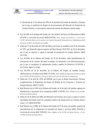 CONSEJERIA DE PRESIDENCIA E INNOVACIÓN
TENOLOGICA
Dirección General de Industria y Energia
GUÍA DE PROYECTOS PARA HOTELES
Separata 1. Red Subterránea de M.T. y C.T..
 Resolución de 15 de febrero de 1999, de la Secretaría de Estado de Industria y Energía,
por la que se modifican las Reglas de Funcionamiento del Mercado de Producción de
Energía Eléctrica y se prorroga la vigencia del contrato de adhesión a dichas reglas.
• Ley 34/1998, de la Jefatura del Estado, de 7 de octubre, del Sector de Hidrocarburos (BOE
08/10/98, y corrección de errores BOE/03/02/99). (Nota: Deroga los artículos 6, 7 y 8 de la Ley
54/1997, del Sector Eléctrico en lo referente a la Comisión Nacional del Sistema Eléctrico. Modificada por Real
decreto-Ley 6/1999, y por Real Decreto 6/2000)
• Orden de 17 de diciembre de 1998, del Miner, por la que se modifica la de 29 de diciembre
de 1997, que desarrolla algunos aspectos del Real Decreto 2019/1997, de 26 de diciembre,
por el que se organiza y regula el mercado de producción de energía eléctrica. (BOE
28/12/98).
• Ley 48/1998, de la Jefatura del Estado, de 30 de diciembre, sobre procedimientos de
contratación en los sectores del agua, la energía, los transportes y las telecomunicaciones,
por la que se incorporan al ordenamiento jurídico español las Directivas 93/38/CEE y
92/13/CEE. (BOE 31/12/98).
• Ley 50/1998, de 30 de diciembre de la Jefatura del Estado, de medidas fiscales,
administrativas y de orden social (BOE 31/12/98). (Nota: Modifica la disposición transitoria sexta de
la Ley 54/1997, del Sector Eléctrico, en lo que se refiere a los costes de transición a la competencia)
• Orden del 12 de abril de 1999, del MINER, por la que se dictan Instrucciones Técnicas
complementarias al Reglamento de Puntos de Medida de los Consumos y Tránsitos de
Energía Eléctrica. (BOE 21/4/99).
• Real Decreto-Ley 6/1999, de la Jefatura del Estado, de 16 de abril, de medidas urgentes de
liberalización e incremento de la competencia (BOE 17/04/99). (Nota: Modifica la Ley 34/1998,
del Sector de Hidrocarburos).
• Orden de 18 de febrero de 2000, del Ministerio de Fomento, por la que se regula el control
metrológico del Estado sobre los contadores estáticos de energía activa en corriente alterna,
clases 1 y 2. (BOE 02/03/00)
• Real Decreto Ley 6/2000, de la Jefatura del Estado, de 23 de junio, de medidas urgentes de
intensificación de la competencia en mercados de bienes y servicios (BOE 24/06/00, y
corrección de errores BOE 28/06/00). (Nota: Modifica la Ley 54/1997, del Sector Eléctrico, y la Ley
34/1998, del Sector de Hidrocarburos)
13
 