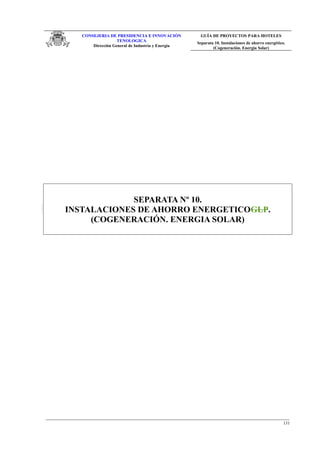 CONSEJERIA DE PRESIDENCIA E INNOVACIÓN
TENOLOGICA
Dirección General de Industria y Energia
GUÍA DE PROYECTOS PARA HOTELES
Separata 10. Instalaciones de ahorro energético.
(Cogeneración. Energía Solar)
SEPARATA Nº 10.
INSTALACIONES DE AHORRO ENERGETICOGLP.
(COGENERACIÓN. ENERGIA SOLAR)
131
 
