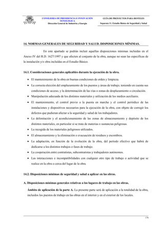 CONSEJERIA DE PRESIDENCIA E INNOVACIÓN
TENOLOGICA
Dirección General de Industria y Energia
GUÍA DE PROYECTOS PARA HOTELES
Separata 11. Estudio Básico de Seguridad y Salud
14. NORMAS GENERALES DE SEGURIDAD Y SALUD. DISPOSICIONES MÍNIMAS.
En este apartado se podrán incluir aquellas disposiciones mínimas incluídas en el
Anexo IV del R.D. 1627/1997 y que afecten al conjunto de la obra, aunque no sean las específicas de
la instalación y/o obra incluídas en el Estudio Básico.
14.1. Consideraciones generales aplicables durante la ejecución de la obra.
• El mantenimiento de la obra en buenas condiciones de orden y limpieza.
• La correcta elección del emplazamiento de los puestos y áreas de trabajo, teniendo en cuenta sus
condiciones de acceso, y la determinación de las vías o zonas de desplazamiento o circulación.
• Manipulación adecuada de los distintos materiales y utilización de los medios auxiliares.
• El mantenimiento, el control previo a la puesta en marcha y el control periódico de las
instalaciones y dispositivos necesarios para la ejecución de la obra, con objeto de corregir los
defectos que pudieran afectar a la seguridad y salud de los trabajadores.
• La delimitación y el acondicionamiento de las zonas de almacenamiento y depósito de los
distintos materiales, en particular si se trata de materias o sustancias peligrosas.
• La recogida de los materiales peligrosos utilizados.
• El almacenamiento y la eliminación o evacuación de residuos y escombros.
• La adaptación, en función de la evolución de la obra, del período efectivo que habrá de
dedicarse a los distintos trabajos o fases de trabajo.
• La cooperación entre contratistas, subcontratistas y trabajadores autónomos.
• Las interacciones e incompatibilidades con cualquier otro tipo de trabajo o actividad que se
realice en la obra o cerca del lugar de la obra.
14.2. Disposiciones mínimas de seguridad y salud a aplicar en las obras.
A. Disposiciones mínimas generales relativas a los lugares de trabajo en las obras.
Ámbito de aplicación de la parte A. La presente parte será de aplicación a la totalidad de la obra,
incluidos los puestos de trabajo en las obras en el interior y en el exterior de los locales.
176
 