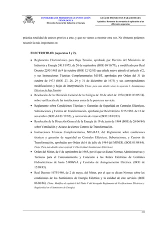 CONSEJERIA DE PRESIDENCIA E INNOVACIÓN
TENOLOGICA
Dirección General de Industria y Energia
GUÍA DE PROYECTOS PARA HOTELES
Apéndice. Resumen de normatia de aplicación a las
diferentes separatas
práctica totalidad de anexos previos a este, y que no vamos a mostrar otra vez. No obstante podemos
resumir la más importante en:
ELECTRICIDAD. (separatas 1 y 2).
• Reglamento Electrotécnico para Baja Tensión, aprobado por Decreto del Ministerio de
Industria y Energía 2413/1973, de 20 de septiembre (BOE 09/10/73), y modificado por Real
Decreto 2295/1985 de 9 de octubre (BOE 12/12/85) que añade nuevo párrafo al artículo nº2,
y sus Instrucciones Técnicas Complementarias MI-BT, aprobadas por Orden del 31 de
octubre de 1973 (BOE 27, 28, 29 y 31 de diciembre de 1973) y sus correspondientes
modificaciones y hojas de interpretación. (Nota: para más detalle véase la separata 2. Instalaciones
Eléctricas de Baja Tensión)
• Resolución de la Dirección General de la Energía de 30 de abril de 1974 (BOE 07/05/74),
sobre verificación de las instalaciones antes de la puesta en servicio.
• Reglamento sobre Condiciones Técnicas y Garantías de Seguridad en Centrales Eléctricas,
Subestaciones y Centros de Transformación, aprobado por Real Decreto 3275/1982, de 12 de
noviembre (BOE del 01/12/82), y corrección de errores (BOE 18/01/83)
• Resolución de la Dirección General de la Energía de 19 de junio de 1984 (BOE de 26/06/84)
sobre Ventilación y Acceso de ciertos Centros de Transformación.
• Instrucciones Técnicas Complementarias, MIE-RAT, del Reglamento sobre condiciones
técnicas y garantías de seguridad en Centrales Eléctricas, Subestaciones, y Centros de
Transformación, aprobadas por Orden del 6 de julio de 1984 del MINER. (BOE 01/08/84).
(Nota: Para más detalle véase epígrafe 2. Electricidad. Instalaciones Eléctricas)
• Orden del Miner, de 5 de septiembre de 1985, por el que se dictan Normas Administrativas y
Técnicas para el Funcionamiento y Conexión a las Redes Eléctricas de Centrales
Hidroeléctricas de hasta 5.000kVA y Centrales de Autogeneración Eléctrica. (BOE de
12/09/85).
• Real Decreto 1075/1986, de 2 de mayo, del Miner, por el que se dictan Normas sobre las
condiciones de los Suministros de Energía Eléctrica y la calidad de este servicio (BOE
06/06/86). (Nota: Modifica el capítulo I del Título V del derogado Reglamento de Verificaciones Eléctricas y
Regularidad en el Suministro de Energía)
222
 