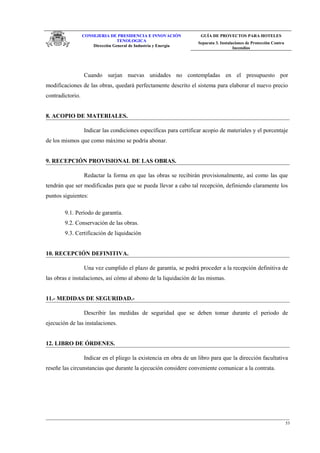 CONSEJERIA DE PRESIDENCIA E INNOVACIÓN
TENOLOGICA
Dirección General de Industria y Energia
GUÍA DE PROYECTOS PARA HOTELES
Separata 3. Instalaciones de Protección Contra
Incendios
Cuando surjan nuevas unidades no contempladas en el presupuesto por
modificaciones de las obras, quedará perfectamente descrito el sistema para elaborar el nuevo precio
contradictorio.
8. ACOPIO DE MATERIALES.
Indicar las condiciones específicas para certificar acopio de materiales y el porcentaje
de los mismos que como máximo se podría abonar.
9. RECEPCIÓN PROVISIONAL DE LAS OBRAS.
Redactar la forma en que las obras se recibirán provisionalmente, así como las que
tendrán que ser modificadas para que se pueda llevar a cabo tal recepción, definiendo claramente los
puntos siguientes:
9.1. Período de garantía.
9.2. Conservación de las obras.
9.3. Certificación de liquidación
10. RECEPCIÓN DEFINITIVA.
Una vez cumplido el plazo de garantía, se podrá proceder a la recepción definitiva de
las obras e instalaciones, así cómo al abono de la liquidación de las mismas.
11.- MEDIDAS DE SEGURIDAD.-
Describir las medidas de seguridad que se deben tomar durante el periodo de
ejecución de las instalaciones.
12. LIBRO DE ÓRDENES.
Indicar en el pliego la existencia en obra de un libro para que la dirección facultativa
reseñe las circunstancias que durante la ejecución considere conveniente comunicar a la contrata.
53
 