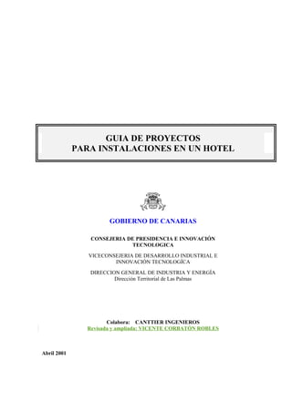 GUIA DE PROYECTOS
PARA INSTALACIONES EN UN HOTEL
GOBIERNO DE CANARIAS
CONSEJERIA DE PRESIDENCIA E INNOVACIÓN
TECNOLOGICA
VICECONSEJERIA DE DESARROLLO INDUSTRIAL E
INNOVACIÓN TECNOLOGÍCA
DIRECCION GENERAL DE INDUSTRIA Y ENERGÍA
Dirección Territorial de Las Palmas
Colabora: CANTTIER INGENIEROS
Revisada y ampliada: VICENTE CORBATÓN ROBLES
Abril 2001
 