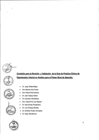,+-<.'';~C:O~
  :;~          VOS~O"í~
".:e                  .         ~


i{ F, B
';'/:.O,,              ";j)'" ~
                   K;~Uy a,~
   ,:;>     G~ a'NTE           c.,
       :0,.,                ~<;;'
           ~".;,."'SSp..

               '..'.--'
                 :                   Comisión para la Revisión y Validación de la Guía de Práctica Clínica de
                                     Hipertensión Arterial en Adultos para el Primer Nivel de Atención.



                                        •   Dr, Jorge Villalta Malqui.

                                        •   Dra. Mariana Alva Huerto,

                                        •   Ora, Patricia Ríos Navarro .

                                        •   Dr. Juan Calipuy Gálvez .

                                        •   Dr. Leonardo Villa Medina.

                                        •   Dra. Virginia Pun Lay Vásquez .

                                        •   Dr. Saúl Garrido Rivadeneira .
                                        •   Dr. Luis Chiroque Benites,
                                        •   Dr. Abraham Ávalos Chumpitaz.
                                        •   Dr. Hugo Villa Becerra.




                                                                                                                5
 