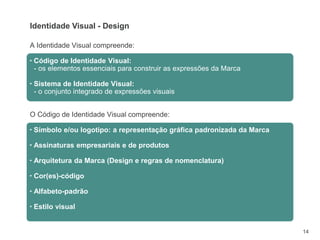 14
A Identidade Visual compreende:
▪ Código de Identidade Visual:
- os elementos essenciais para construir as expressões da Marca
▪ Sistema de Identidade Visual:
- o conjunto integrado de expressões visuais
O Código de Identidade Visual compreende:
▪ Símbolo e/ou logotipo: a representação gráfica padronizada da Marca
▪ Assinaturas empresariais e de produtos
▪ Arquitetura da Marca (Design e regras de nomenclatura)
▪ Cor(es)-código
▪ Alfabeto-padrão
▪ Estilo visual
Identidade Visual - Design
 