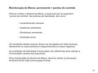 29
Para se manter a eficácia da Marca, é essencial que se organizem
“pontos de controle” das práticas de Identidade, tais como:
▪ Levantamentos mensais.
▪ Auditorias semestrais.
▪ Workshops semestrais.
▪ Avaliação anual.
Os resultados destes exames devem ser divulgados em toda empresa,
destacando os casos positivos e diagnosticando os casos negativos.
As avaliações da Identidade Visual podem ser referências para calcular a
remuneração variável dos executivos.
Para monitoração da eficácia da Marca, deve-se utilizar os processos
do Brand Score Card (mensuração formal).
Monitoração da Marca: permanente + pontos de controle
 
