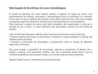 3
Valorização do branding e de suas metodologias
O Comitê de Branding tem como objetivo ampliar o espectro de estudo da marca, com
aprofundamento de análises, discussões e recomendações para os associados e o mercado.
Fazem parte do comitê gestores das maiores e mais ativas marcas do país, além das principais
consultorias e agências nacionais e internacionais e representantes do mundo acadêmico.
Para maximizar a gestão da marca como ativo competitivo das organizações e promover o
conceito de que a marca é o maior patrimônio dos anunciantes, atuamos em três frentes de
trabalho:
• Ser um fórum de inspiração e reflexão sobre o tema para os membros e para o mercado.
• Produzir conteúdo que auxilie os anunciantes, o mercado e o mundo acadêmico a avançar nas
reflexões sobre o branding.
• Promover o intercambio de informações e conhecimento entre as marcas de diferentes
segmentos e mercados.
Esse guia compila a experiência de anunciantes, agências e consultorias. O objetivo não é
esgotar o assunto, mas justamente contribuir para que a discussão ganhe força e que os
conceitos de gestão de marca possam chegar a um número cada vez maior de pessoas.
Stephan Duailibi Younes - Presidente do Comitê de Branding
 