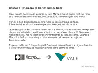 31
Dizer quando é necessária a criação de uma Marca é fácil. A prática costuma impor
esta necessidade: nova empresa, novo produto ou serviço exigem nova marca.
Porém, é mais difícil decidir pela renovação ou transformação da Marca.
É bem mais traumática, cara e complexa – porém, necessária sempre.
Quando a gestão da Marca está focada em sua eficácia, esta necessidade emerge com
clareza e objetividade. Identifica-se a “fadiga da marca” com clareza (R. Sampaio).
Neste momento, não há lugar para sentimentalismos ou falsa economia. Quando a
Marca é sub-eficaz, faz mais que deixar de render. Vira centro de prejuízos.
Exige renovação.
Exige-se, então, um “choque de gestão” na Identidade da Marca com rigor e disciplina:
a transformação capaz de recolocar a Marca como centro de lucros.
Criação e Renovação da Marca: quando fazer

Projeto Cauduro/Lippincott
 