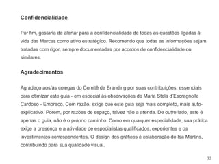 32
Por fim, gostaria de alertar para a confidencialidade de todas as questões ligadas à
vida das Marcas como ativo estratégico. Recomendo que todas as informações sejam
tratadas com rigor, sempre documentadas por acordos de confidencialidade ou
similares.
Agradecimentos
Agradeço aos/às colegas do Comitê de Branding por suas contribuições, essenciais
para otimizar este guia - em especial às observações de Maria Stela d’Escragnolle
Cardoso - Embraco. Com razão, exige que este guia seja mais completo, mais auto-
explicativo. Porém, por razões de espaço, talvez não a atenda. De outro lado, este é
apenas o guia, não é o próprio caminho. Como em qualquer especialidade, sua prática
exige a presença e a atividade de especialistas qualificados, experientes e os
investimentos correspondentes. O design dos gráficos é colaboração de Isa Martins,
contribuindo para sua qualidade visual.
Confidencialidade
 