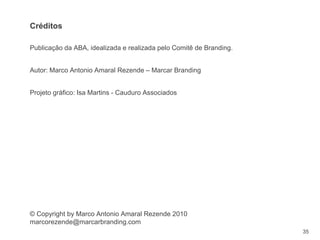 35
Publicação da ABA, idealizada e realizada pelo Comitê de Branding.
Autor: Marco Antonio Amaral Rezende – Marcar Branding
Projeto gráfico: Isa Martins - Cauduro Associados
© Copyright by Marco Antonio Amaral Rezende 2010
marcorezende@marcarbranding.com
Créditos
 