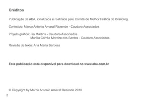 2
Créditos
Publicação da ABA, idealizada e realizada pelo Comitê de Melhor Prática de Branding.
Conteúdo: Marco Antonio Amaral Rezende - Cauduro Associados
Projeto gráco: Isa Martins - Cauduro Associados
Marília Corrêa Moreira dos Santos - Cauduro Associados
Revisão de texto: Ana Maria Barbosa
Esta publicação está disponível para download no www.aba.com.br
© Copyright by Marco Antonio Amaral Rezende 2010
AF.Guia Identidade Visual e Naming.Miolo.indd 2 8/4/11 4:47 PM
73457_180x115_Identidade 2 8/8/11 4:48 PM
 