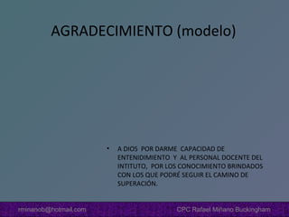 AGRADECIMIENTO (modelo)

•

rminanob@hotmail.com

A DIOS POR DARME CAPACIDAD DE
ENTENIDIMIENTO Y AL PERSONAL DOCENTE DEL
INTITUTO, POR LOS CONOCIMIENTO BRINDADOS
CON LOS QUE PODRÉ SEGUIR EL CAMINO DE
SUPERACIÓN.
CPC Rafael Miñano Buckingham

 