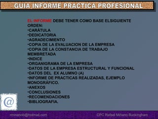 EL INFORME DEBE TENER COMO BASE ELSIGUIENTE
ORDEN:
•CARÁTULA
•DEDICATORIA
•AGRADECIMIENTO
•COPIA DE LA EVALUACION DE LA EMPRESA
•COPIA DE LA CONSTANCIA DE TRABAJO
MEMBRETADA
•INDICE
•ORGANIGRAMA DE LA EMPRESA
•DATOS DE LA EMPRESA ESTRUCTURAL Y FUNCIONAL
•DATOS DEL EX ALUMNO (A)
•INFORME DE PRACTICAS REALIZADAS, EJEMPLO
MONOGRÁFICO.
•ANEXOS
•CONCLUSIONES
•RECOMENDACIONES
•BIBLIOGRAFIA.
rminanob@hotmail.com

CPC Rafael Miñano Buckingham

 