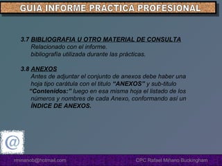 3.7 BIBLIOGRAFIA U OTRO MATERIAL DE CONSULTA
Relacionado con el informe.
bibliografía utilizada durante las prácticas.
3.8 ANEXOS
Antes de adjuntar el conjunto de anexos debe haber una
hoja tipo carátula con el titulo “ANEXOS” y sub-titulo
“Contenidos:” luego en esa misma hoja el listado de los
números y nombres de cada Anexo, conformando así un
ÍNDICE DE ANEXOS.

rminanob@hotmail.com

CPC Rafael Miñano Buckingham

 