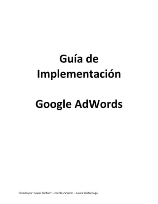 Creado	
  por:	
  Javier	
  Gelbert	
  –	
  Nicolas	
  Scolnic	
  –	
  Laura	
  Saldarriaga	
  
	
  
	
  
	
  
Guía	
  de	
  
Implementación	
  
	
  
Google	
  AdWords
 