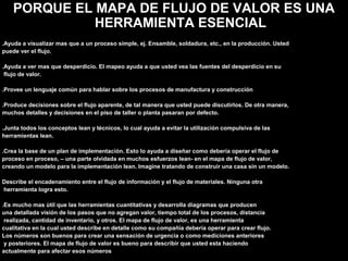 PORQUE EL MAPA DE FLUJO DE VALOR ES UNA
HERRAMIENTA ESENCIAL
.Ayuda a visualizar mas que a un proceso simple, ej. Ensamble, soldadura, etc., en la producción. Usted
puede ver el flujo.
.Ayuda a ver mas que desperdicio. El mapeo ayuda a que usted vea las fuentes del desperdicio en su
flujo de valor.
.Provee un lenguaje común para hablar sobre los procesos de manufactura y construcción
.Produce decisiones sobre el flujo aparente, de tal manera que usted puede discutirlos. De otra manera,
muchos detalles y decisiones en el piso de taller o planta pasaran por defecto.
.Junta todos los conceptos lean y técnicos, lo cual ayuda a evitar la utilización compulsiva de las
herramientas lean.
.Crea la base de un plan de implementación. Esto lo ayuda a diseñar como debería operar el flujo de
proceso en proceso, – una parte olvidada en muchos esfuerzos lean- en el mapa de flujo de valor,
creando un modelo para la implementación lean. Imagine tratando de construir una casa sin un modelo.
Describe el encadenamiento entre el flujo de información y el flujo de materiales. Ninguna otra
herramienta logra esto.
.Es mucho mas útil que las herramientas cuantitativas y desarrolla diagramas que producen
una detallada visión de los pasos que no agregan valor, tiempo total de los procesos, distancia
realizada, cantidad de inventario, y otros. El mapa de flujo de valor, es una herramienta
cualitativa en la cual usted describe en detalle como su compañía debería operar para crear flujo.
Los números son buenos para crear una sensación de urgencia o como mediciones anteriores
y posteriores. El mapa de flujo de valor es bueno para describir que usted esta haciendo
actualmente para afectar esos números
 