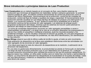 Breve introducción a principios básicos de Lean Production
“Lean Construction es un método basado en el concepto de flujo, para diseñar sistemas de
producción que minimizan el desperdicio de materiales, tiempo y esfuerzo generando la cantidad
máxima posible de valor”. El método contiene herramientas de control de producción como el
Sistema del Ultimo Planificador, traccionamiento de la producción, control de las unidades de
producción, control del flujo de trabajo y equilibrio de carga y capacidad. El traccionamiento de la
producción permite visualizar en que etapa del flujo de trabajos se produce una interrupción ó un
retrazo, y su corrección posterior, lo que facilita el control de la variabilidad por lo tanto la
eliminación continua de las acciones sin valor agregado. Los sistemas de empuje (push)
programan la liberación del trabajo, mientras que los sistemas de tracción (pull) autorizan la
liberación del trabajo en base al estatus del sistema.
La suma de constantes desperdicios (acciones sin valor agregado perceptibles a veces e
imperceptibles normalmente) a lo largo de la vida de un proyecto desangran los presupuestos lo
que es muy visible en pequeñas ó medianas empresas, pues los recursos escasean y los
problemas emergen, y se los visualiza. Entonces la solución es posible. En una gran empresa el
exceso de recursos impide emerger los problemas, es más difícil identificarlos y sin identificación
no hay solución.
Shigeo Shingo observó que sólo la última vuelta de tornillo lo ajusta, el resto es solo movimiento.
Esta aclaración de desperdicio es la llave para establecer distinciones entre las actividades con
valor agregado de las acciones sin valor agregado..
Una clave para lograr la meta de reducción de desperdicios es la medición, ó estimación de la
dimensión del desperdicio.
“En una obra no gestionada eficientemente, la productividad se pierde en forma sutil, en derroches
a lo largo de todo el proceso productivo que no son detectados por la gerencia. En cualquier
proceso productivo encontramos gran cantidad de puntos en los que se producen desperdicios. En
algunos casos muy visibles, en otros están ocultos, pero en todos hay una fuente y oportunidad de
mejora. La única forma de descubrir los desperdicios es buscándolos en el puesto de trabajo. Cada
vez que descubramos y midamos un desperdicio hemos encontrado una oportunidad de mejora
para ahorro de costos”.
 