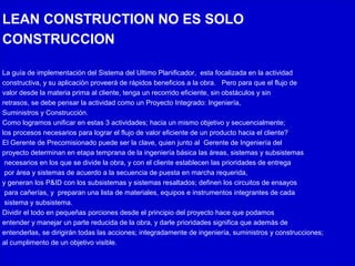 LEAN CONSTRUCTION NO ES SOLO
CONSTRUCCION
La guía de implementación del Sistema del Ultimo Planificador, esta focalizada en la actividad
constructiva, y su aplicación proveerá de rápidos beneficios a la obra. Pero para que el flujo de
valor desde la materia prima al cliente, tenga un recorrido eficiente, sin obstáculos y sin
retrasos, se debe pensar la actividad como un Proyecto Integrado: Ingeniería,
Suministros y Construcción.
Como logramos unificar en estas 3 actividades; hacia un mismo objetivo y secuencialmente;
los procesos necesarios para lograr el flujo de valor eficiente de un producto hacia el cliente?
El Gerente de Precomisionado puede ser la clave, quien junto al Gerente de Ingeniería del
proyecto determinan en etapa temprana de la ingeniería básica las áreas, sistemas y subsistemas
necesarios en los que se divide la obra, y con el cliente establecen las prioridades de entrega
por área y sistemas de acuerdo a la secuencia de puesta en marcha requerida,
y generan los P&ID con los subsistemas y sistemas resaltados; definen los circuitos de ensayos
para cañerías, y preparan una lista de materiales, equipos e instrumentos integrantes de cada
sistema y subsistema.
Dividir el todo en pequeñas porciones desde el principio del proyecto hace que podamos
entender y manejar un parte reducida de la obra, y darle prioridades significa que además de
entenderlas, se dirigirán todas las acciones; integradamente de ingeniería, suministros y construcciones;
al cumplimento de un objetivo visible.
 