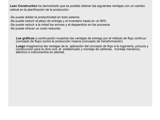 Lean Construction ha demostrado que es posible obtener las siguientes ventajas con un cambio
radical en la planificación de la producción:
-Se puede doblar la productividad en todo sistema
-Se puede reducir el plazo de entrega y el inventario hasta en un 90%
-Se puede reducir a la mitad los errores y el desperdicio en los procesos
-Se puede ofrecer un costo reducido.
Los gráficos a continuación muestran las ventajas de entrega por el método de flujo continuo
(concepto de flujo) contra la producción masiva (concepto de transformación)
Luego imaginemos las ventajas de la aplicación del concepto de flujo a la ingeniería, procura y
construcción para la obra civil, el prefabricado y montaje de cañerías, montaje mecánico,
eléctrico e instrumentos en plantas.
 
