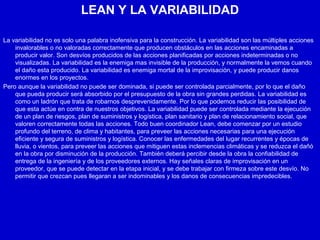 LEAN Y LA VARIABILIDAD
La variabilidad no es solo una palabra inofensiva para la construcción. La variabilidad son las múltiples acciones
invalorables o no valoradas correctamente que producen obstáculos en las acciones encaminadas a
producir valor. Son desvíos producidos de las acciones planificadas por acciones indeterminadas o no
visualizadas. La variabilidad es la enemiga mas invisible de la producción, y normalmente la vemos cuando
el daño esta producido. La variabilidad es enemiga mortal de la improvisación, y puede producir danos
enormes en los proyectos.
Pero aunque la variabilidad no puede ser dominada, si puede ser controlada parcialmente, por lo que el daño
que pueda producir será absorbido por el presupuesto de la obra sin grandes perdidas. La variabilidad es
como un ladrón que trata de robarnos desprevenidamente. Por lo que podemos reducir las posibilidad de
que esta actúe en contra de nuestros objetivos. La variabilidad puede ser controlada mediante la ejecución
de un plan de riesgos, plan de suministros y logística, plan sanitario y plan de relacionamiento social, que
valoren correctamente todas las acciones. Todo buen coordinador Lean, debe comenzar por un estudio
profundo del terreno, de clima y habitantes, para preveer las acciones necesarias para una ejecución
eficiente y segura de suministros y logística. Conocer las enfermedades del lugar recurrentes y épocas de
lluvia, o vientos, para preveer las acciones que mitiguen estas inclemencias climáticas y se reduzca el dañó
en la obra por disminución de la producción. También deberá percibir desde la obra la confiabilidad de
entrega de la ingeniería y de los proveedores externos. Hay señales claras de improvisación en un
proveedor, que se puede detectar en la etapa inicial, y se debe trabajar con firmeza sobre este desvío. No
permitir que crezcan pues llegaran a ser indominables y los danos de consecuencias impredecibles.
 