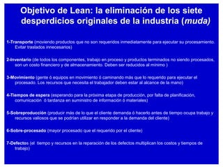Objetivo de Lean: la eliminación de los siete
desperdicios originales de la industria (muda)
1-Transporte (moviendo productos que no son requeridos inmediatamente para ejecutar su procesamiento.
Evitar traslados innecesarios)
2-Inventario (de todos los componentes, trabajo en proceso y productos terminados no siendo procesados,
son un costo financiero y de almacenamiento. Deben ser reducidos al mínimo )
3-Movimiento (gente ó equipos en movimiento ó caminando más que lo requerido para ejecutar el
procesado. Los recursos que necesita el trabajador deben estar al alcance de la mano)
4-Tiempos de espera (esperando para la próxima etapa de producción, por falta de planificación,
comunicación ó tardanza en suministro de información ó materiales)
5-Sobreproducción (producir más de lo que el cliente demanda ó hacerlo antes de tiempo ocupa trabajo y
recursos valiosos que se podrían utilizar en responder a la demanda del cliente)
6-Sobre-procesado (mayor procesado que el requerido por el cliente)
7-Defectos (el tiempo y recursos en la reparación de los defectos multiplican los costos y tiempos de
trabajo)
 