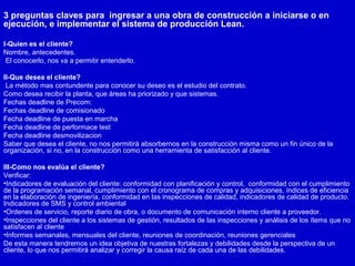 3 preguntas claves para ingresar a una obra de construcción a iniciarse o en
ejecución, e implementar el sistema de producción Lean.
I-Quien es el cliente?
Nombre, antecedentes.
El conocerlo, nos va a permitir entenderlo.
II-Que desea el cliente?
La método mas contundente para conocer su deseo es el estudio del contrato.
Como desea recibir la planta, que áreas ha priorizado y que sistemas.
Fechas deadline de Precom:
Fechas deadline de comisionado
Fecha deadline de puesta en marcha
Fecha deadline de performace test
Fecha deadline desmovilizacion
Saber que desea el cliente, no nos permitirá absorbernos en la construcción misma como un fin único de la
organización, si no, en la construcción como una herramienta de satisfacción al cliente.
III-Como nos evalúa el cliente?
Verificar:
•Indicadores de evaluación del cliente: conformidad con planificación y control, conformidad con el cumplimiento
de la programación semanal, cumplimiento con el cronograma de compras y adquisiciones, índices de eficiencia
en la elaboración de ingeniería, conformidad en las inspecciones de calidad, indicadores de calidad de producto.
Indicadores de SMS y control ambiental
•Ordenes de servicio, reporte diario de obra, o documento de comunicación interno cliente a proveedor.
•Inspecciones del cliente a los sistemas de gestión, resultados de las inspecciones y análisis de los ítems que no
satisfacen al cliente
•Informes semanales, mensuales del cliente, reuniones de coordinación, reuniones gerenciales
De esta manera tendremos un idea objetiva de nuestras fortalezas y debilidades desde la perspectiva de un
cliente, lo que nos permitirá analizar y corregir la causa raíz de cada una de las debilidades.
 