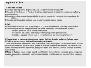 Llegando a Obra
I- Contactos básicos
1-Contacto con el gerente de proyecto para acordar forma de trabajo (PM)
2-Contacto en la obra con el PM, jefe de obra y responsables de departamentos para explicar y
acordar acciones
3-Contacto con los representantes del cliente para presentación y acuerdo de metodología de
trabajo.
4-Contacto con los subcontratistas para acordar metodologías de trabajo
II- PyC
1-Verificación del estado plan, programa y cronograma de ingeniería, procura y construcción.
2-Verificación del estado de ejecución de las áreas, sistemas y subsistemas en la planta.
Ha sido aprobado por el cliente esta división?
Cuales son las áreas o sistemas prioritarios requeridos por el cliente?
Estado de equipos críticos para el completamiento de sistemas prioritarios?
III-Recorriendo el campo y ejecución de mapas de flujo de valor y plan de flujo de valor
1-Verificación en campo de los diferentes flujos de valor.
Lo que normalmente observaremos en una obra de construcción gestionada masivamente, son una
multitud de diferentes flujos de valor, que se mueven en diferentes sectores de las áreas de una
planta. Veremos unidades operativas, trabajando como islas aisladas, aunque sean de la misma
especialidad.
2-Mapa de flujo de valor estado actual identificación de inventarios, procesos, gente, maquinas
equipos, obstáculos, producción masiva, islas aisladas, nivel de recursos contra nivel de trabajos,
etc.
 