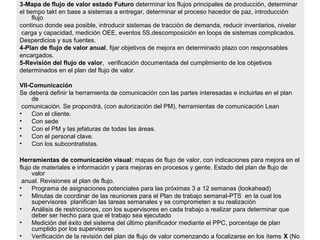 3-Mapa de flujo de valor estado Futuro determinar los flujos principales de producción, determinar
el tiempo takt en base a sistemas a entregar, determinar el proceso hacedor de paz, introducción
flujo
continuo donde sea posible, introducir sistemas de tracción de demanda, reducir inventarios, nivelar
carga y capacidad, medición OEE, eventos 5S,descomposición en loops de sistemas complicados.
Desperdicios y sus fuentes.
4-Plan de flujo de valor anual, fijar objetivos de mejora en determinado plazo con responsables
encargados.
5-Revisión del flujo de valor, verificación documentada del cumplimiento de los objetivos
determinados en el plan del flujo de valor.
VII-Comunicación
Se deberá definir la herramienta de comunicación con las partes interesadas e incluirlas en el plan
de
comunicación. Se propondrá, (con autorización del PM), herramientas de comunicación Lean
• Con el cliente.
• Con sede
• Con el PM y las jefaturas de todas las áreas.
• Con el personal clave.
• Con los subcontratistas.
Herramientas de comunicación visual: mapas de flujo de valor, con indicaciones para mejora en el
flujo de materiales e información y para mejoras en procesos y gente. Estado del plan de flujo de
valor
anual. Revisiones al plan de flujo.
• Programa de asignaciones potenciales para las próximas 3 a 12 semanas (lookahead)
• Minutas de coordinar de las reuniones para el Plan de trabajo semanal-PTS en la cual los
supervisores planifican las tareas semanales y se comprometen a su realización
• Análisis de restricciones, con los supervisores en cada trabajo a realizar para determinar que
deber ser hecho para que el trabajo sea ejecutado
• Medición del éxito del sistema del último planificador mediante el PPC, porcentaje de plan
cumplido por los supervisores
• Verificación de la revisión del plan de flujo de valor comenzando a focalizarse en los ítems X (No
 
