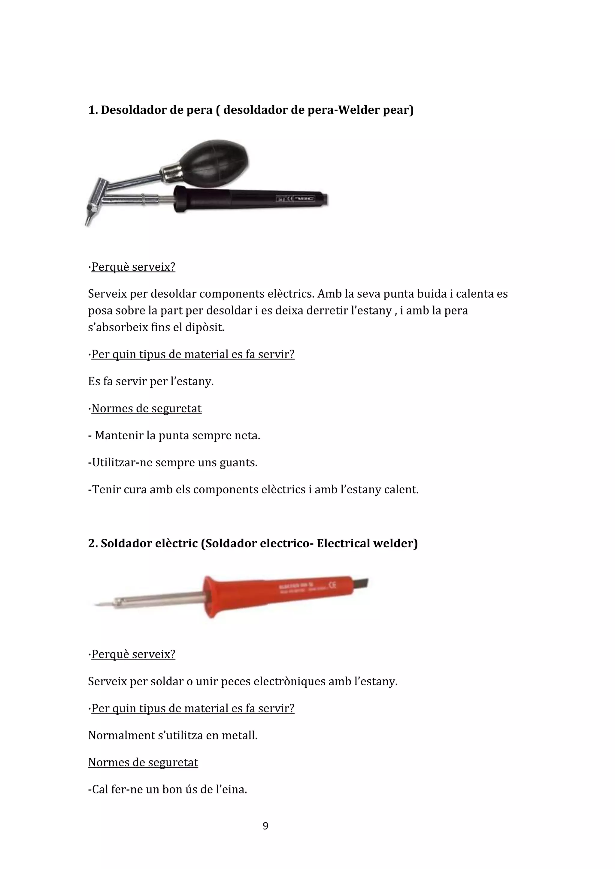9
1. Desoldador de pera ( desoldador de pera-Welder pear)
·Perquè serveix?
Serveix per desoldar components elèctrics. Amb la seva punta buida i calenta es
posa sobre la part per desoldar i es deixa derretir l’estany , i amb la pera
s’absorbeix fins el dipòsit.
·Per quin tipus de material es fa servir?
Es fa servir per l’estany.
·Normes de seguretat
- Mantenir la punta sempre neta.
-Utilitzar-ne sempre uns guants.
-Tenir cura amb els components elèctrics i amb l’estany calent.
2. Soldador elèctric (Soldador electrico- Electrical welder)
·Perquè serveix?
Serveix per soldar o unir peces electròniques amb l’estany.
·Per quin tipus de material es fa servir?
Normalment s’utilitza en metall.
Normes de seguretat
-Cal fer-ne un bon ús de l’eina.
 