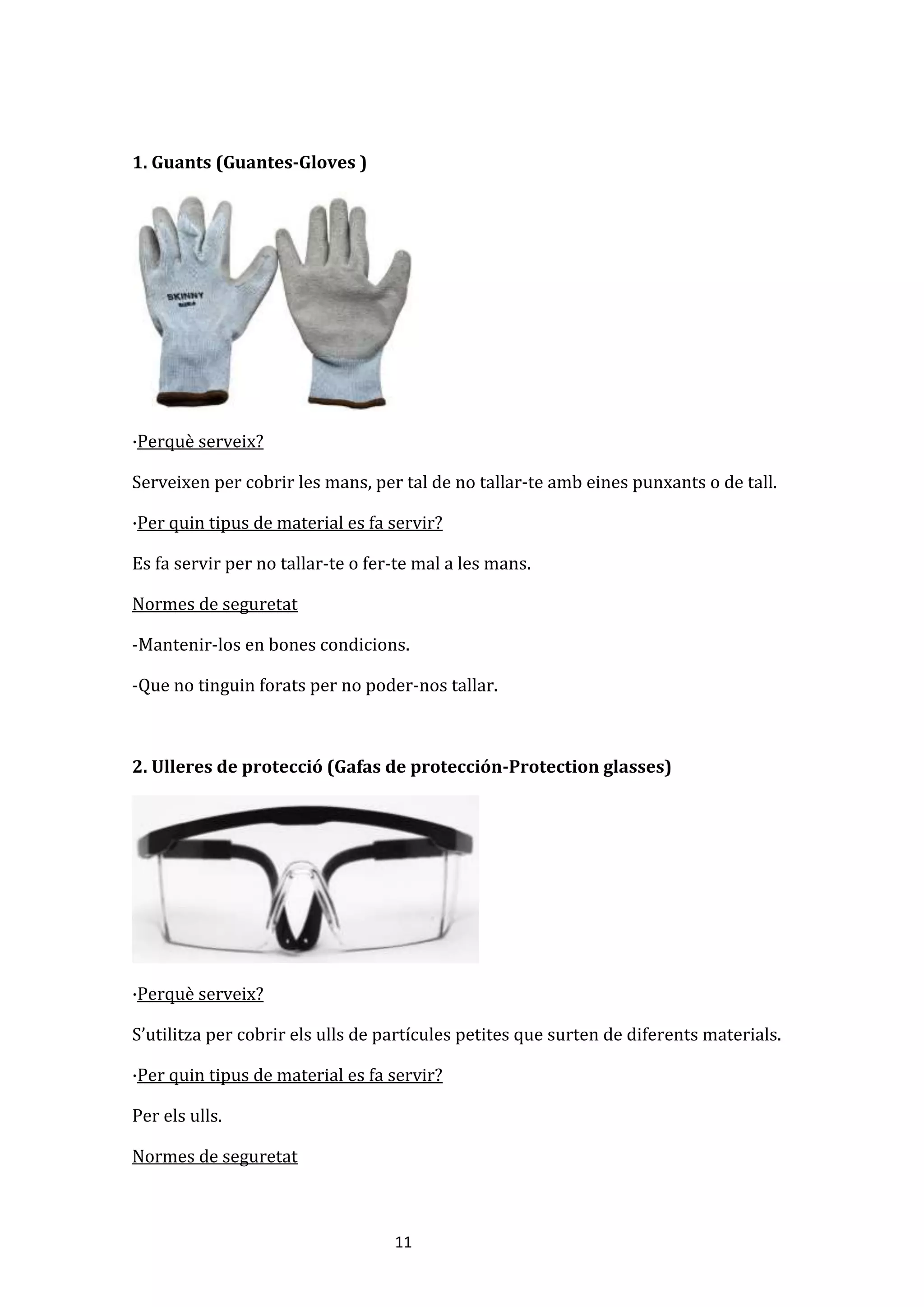 11
1. Guants (Guantes-Gloves )
·Perquè serveix?
Serveixen per cobrir les mans, per tal de no tallar-te amb eines punxants o de tall.
·Per quin tipus de material es fa servir?
Es fa servir per no tallar-te o fer-te mal a les mans.
Normes de seguretat
-Mantenir-los en bones condicions.
-Que no tinguin forats per no poder-nos tallar.
2. Ulleres de protecció (Gafas de protección-Protection glasses)
·Perquè serveix?
S’utilitza per cobrir els ulls de partícules petites que surten de diferents materials.
·Per quin tipus de material es fa servir?
Per els ulls.
Normes de seguretat
 