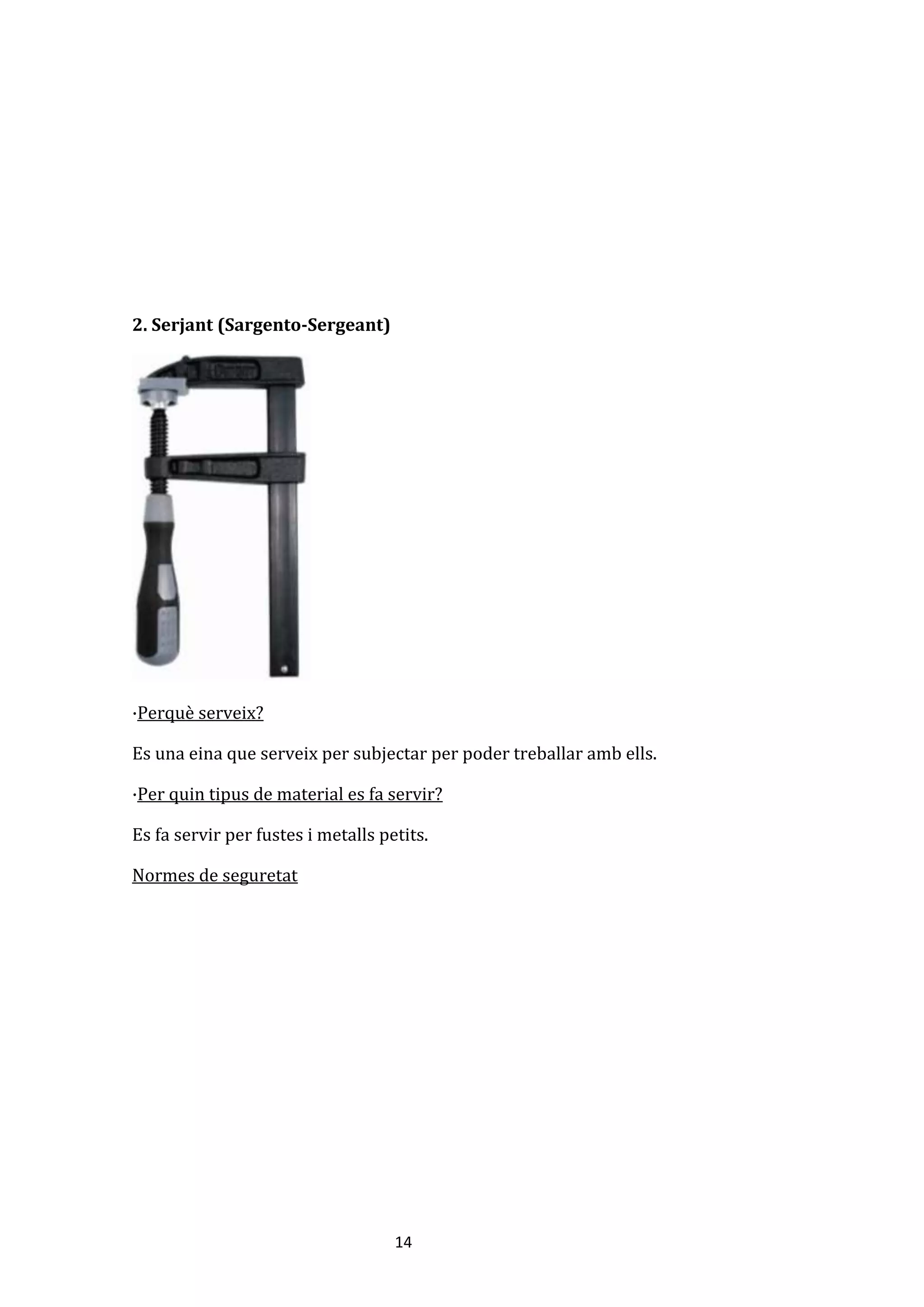 14
2. Serjant (Sargento-Sergeant)
·Perquè serveix?
Es una eina que serveix per subjectar per poder treballar amb ells.
·Per quin tipus de material es fa servir?
Es fa servir per fustes i metalls petits.
Normes de seguretat
 