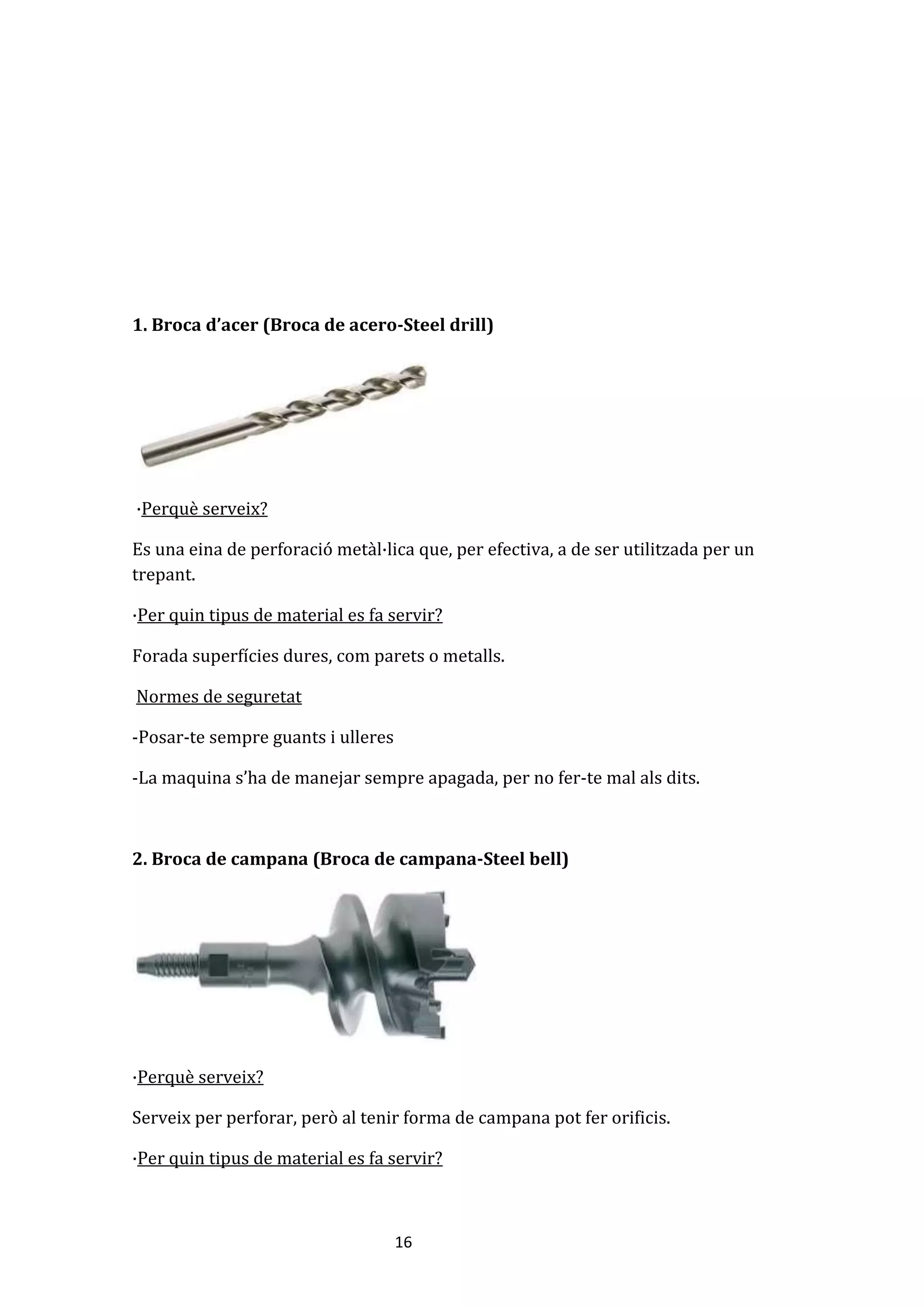 16
1. Broca d’acer (Broca de acero-Steel drill)
·Perquè serveix?
Es una eina de perforació metàl·lica que, per efectiva, a de ser utilitzada per un
trepant.
·Per quin tipus de material es fa servir?
Forada superfícies dures, com parets o metalls.
Normes de seguretat
-Posar-te sempre guants i ulleres
-La maquina s’ha de manejar sempre apagada, per no fer-te mal als dits.
2. Broca de campana (Broca de campana-Steel bell)
·Perquè serveix?
Serveix per perforar, però al tenir forma de campana pot fer orificis.
·Per quin tipus de material es fa servir?
 