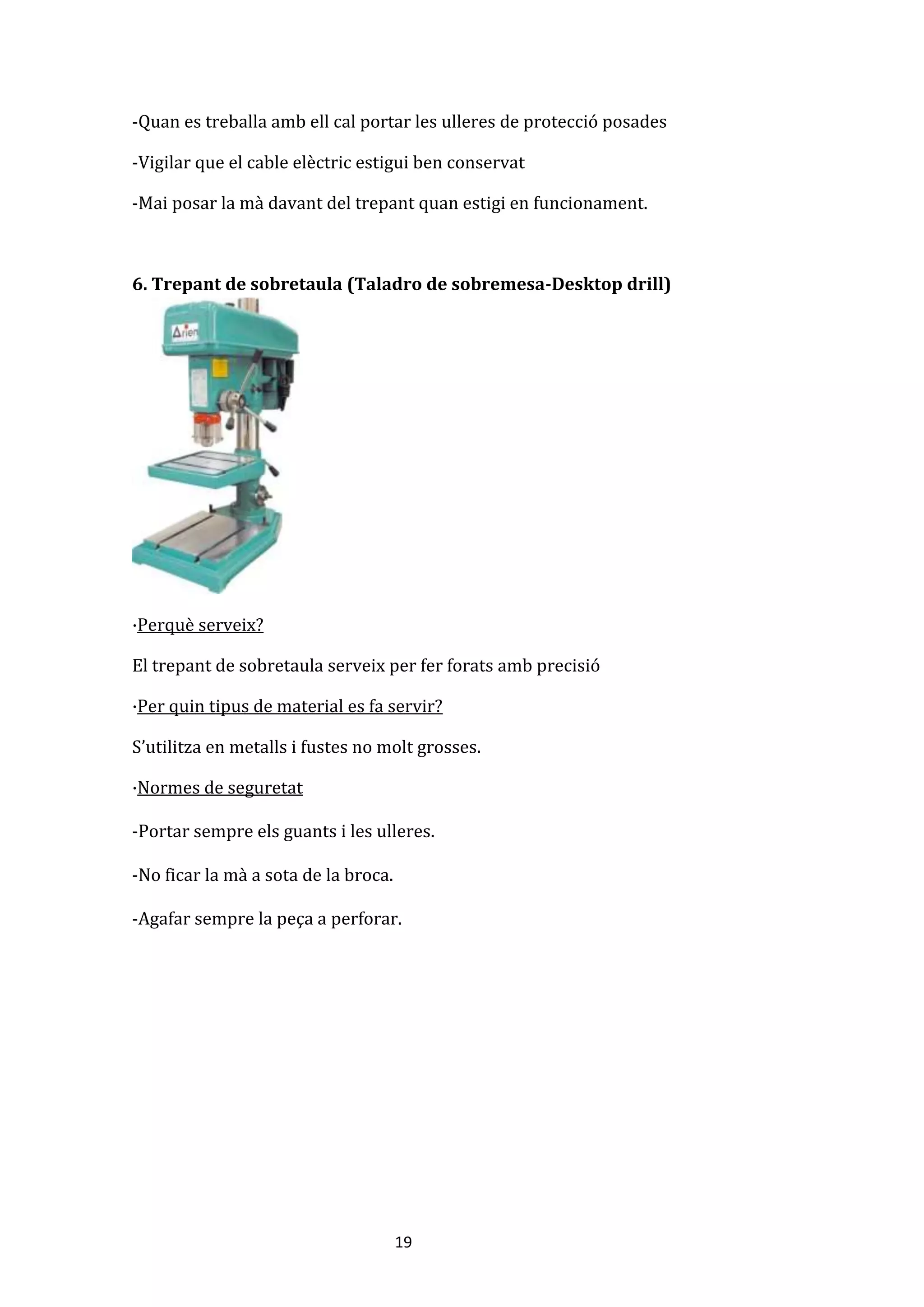 19
-Quan es treballa amb ell cal portar les ulleres de protecció posades
-Vigilar que el cable elèctric estigui ben conservat
-Mai posar la mà davant del trepant quan estigi en funcionament.
6. Trepant de sobretaula (Taladro de sobremesa-Desktop drill)
·Perquè serveix?
El trepant de sobretaula serveix per fer forats amb precisió
·Per quin tipus de material es fa servir?
S’utilitza en metalls i fustes no molt grosses.
·Normes de seguretat
-Portar sempre els guants i les ulleres.
-No ficar la mà a sota de la broca.
-Agafar sempre la peça a perforar.
 