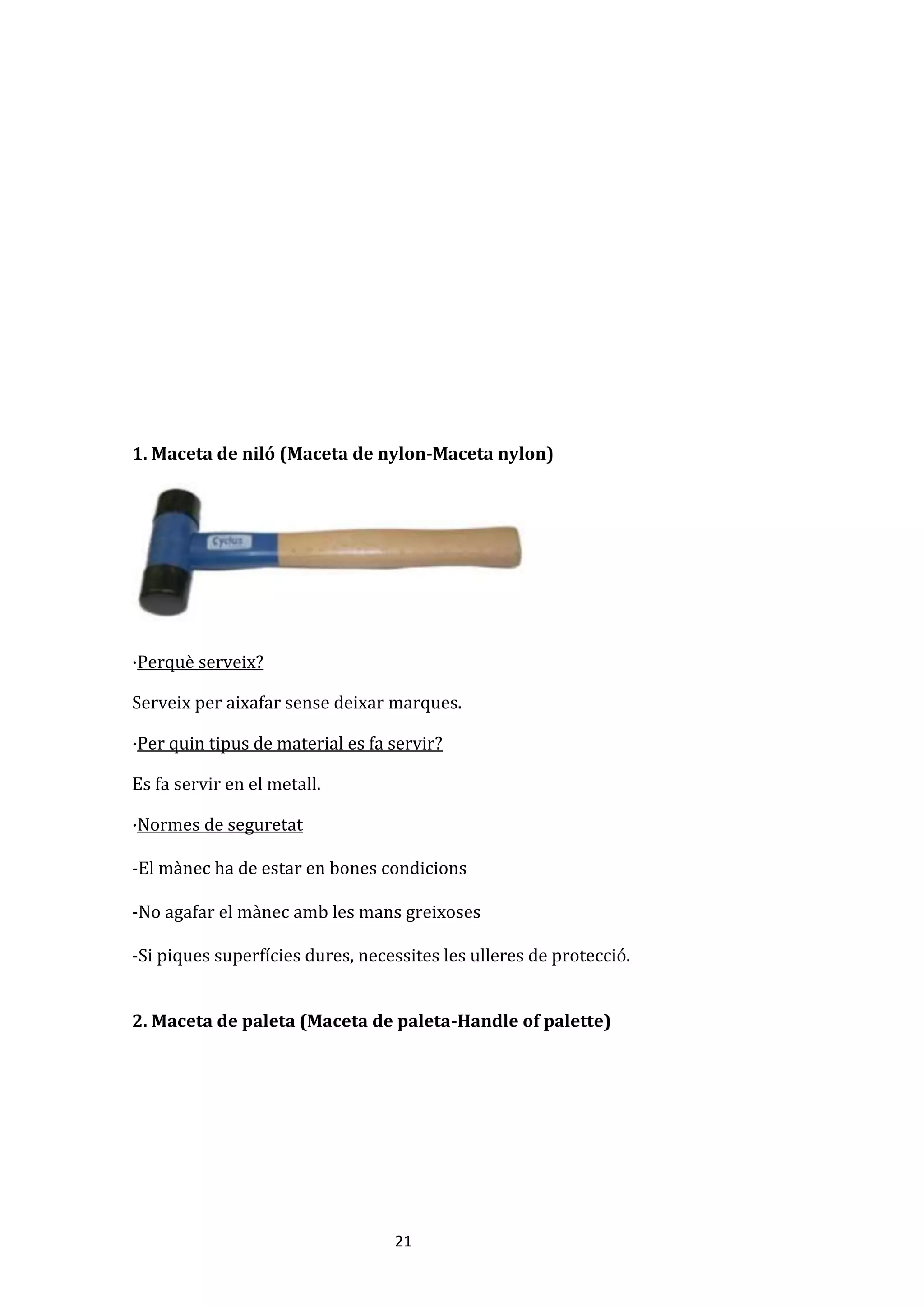 21
1. Maceta de niló (Maceta de nylon-Maceta nylon)
·Perquè serveix?
Serveix per aixafar sense deixar marques.
·Per quin tipus de material es fa servir?
Es fa servir en el metall.
·Normes de seguretat
-El mànec ha de estar en bones condicions
-No agafar el mànec amb les mans greixoses
-Si piques superfícies dures, necessites les ulleres de protecció.
2. Maceta de paleta (Maceta de paleta-Handle of palette)
 