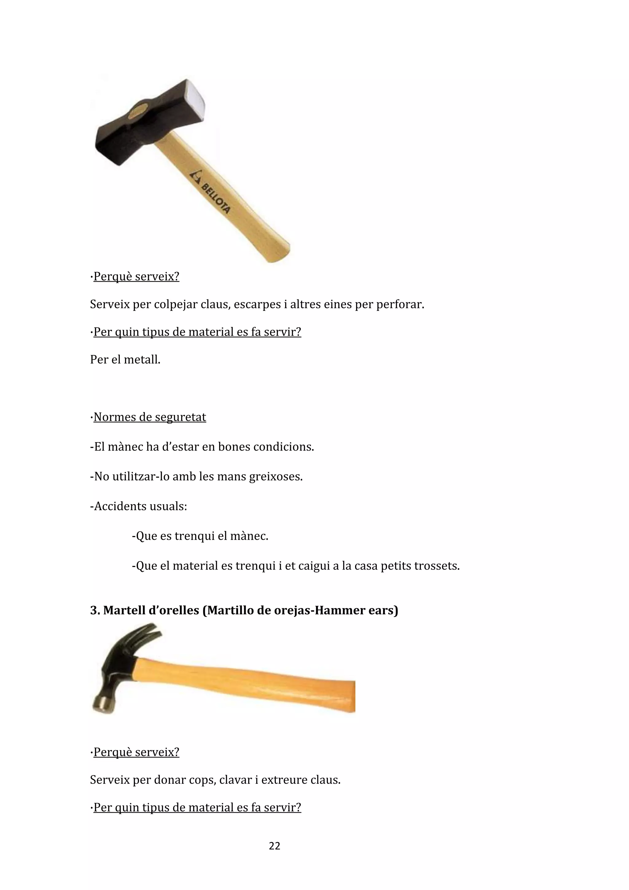 22
·Perquè serveix?
Serveix per colpejar claus, escarpes i altres eines per perforar.
·Per quin tipus de material es fa servir?
Per el metall.
·Normes de seguretat
-El mànec ha d’estar en bones condicions.
-No utilitzar-lo amb les mans greixoses.
-Accidents usuals:
-Que es trenqui el mànec.
-Que el material es trenqui i et caigui a la casa petits trossets.
3. Martell d’orelles (Martillo de orejas-Hammer ears)
·Perquè serveix?
Serveix per donar cops, clavar i extreure claus.
·Per quin tipus de material es fa servir?
 