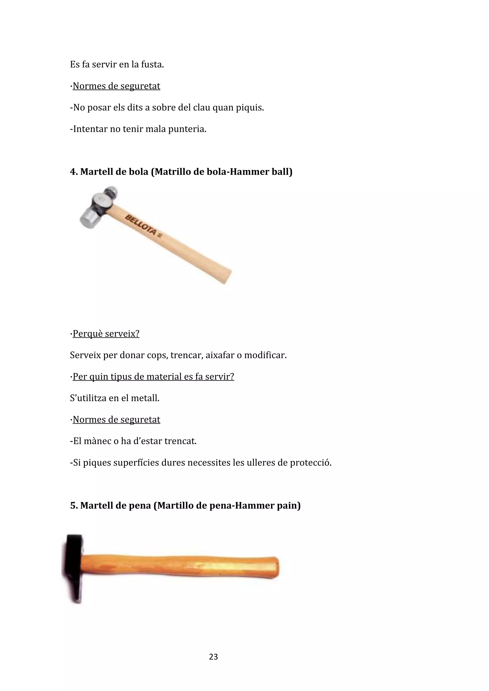 23
Es fa servir en la fusta.
·Normes de seguretat
-No posar els dits a sobre del clau quan piquis.
-Intentar no tenir mala punteria.
4. Martell de bola (Matrillo de bola-Hammer ball)
·Perquè serveix?
Serveix per donar cops, trencar, aixafar o modificar.
·Per quin tipus de material es fa servir?
S’utilitza en el metall.
·Normes de seguretat
-El mànec o ha d’estar trencat.
-Si piques superfícies dures necessites les ulleres de protecció.
5. Martell de pena (Martillo de pena-Hammer pain)
 