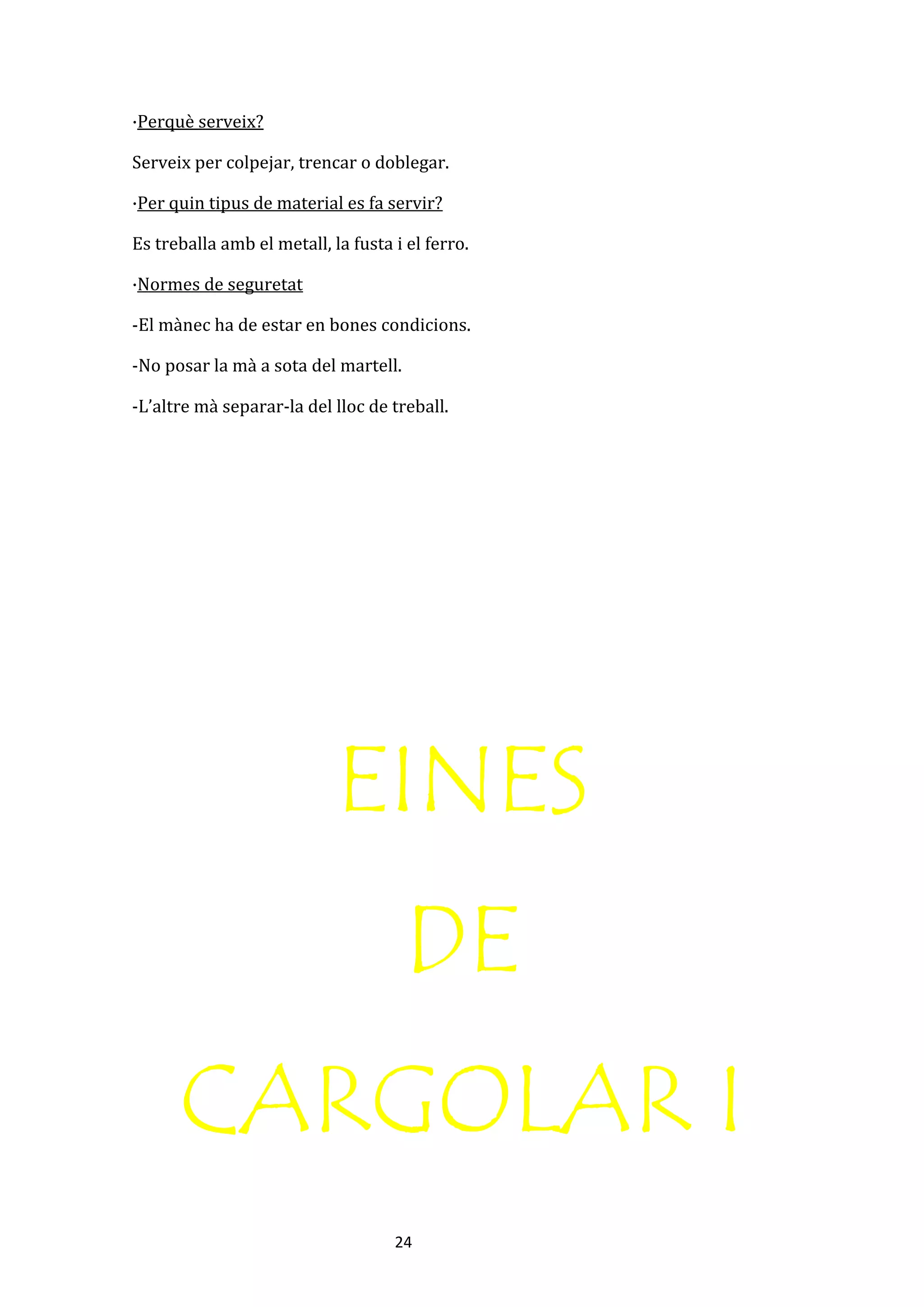 24
·Perquè serveix?
Serveix per colpejar, trencar o doblegar.
·Per quin tipus de material es fa servir?
Es treballa amb el metall, la fusta i el ferro.
·Normes de seguretat
-El mànec ha de estar en bones condicions.
-No posar la mà a sota del martell.
-L’altre mà separar-la del lloc de treball.
EINES
DE
CARGOLAR I
 