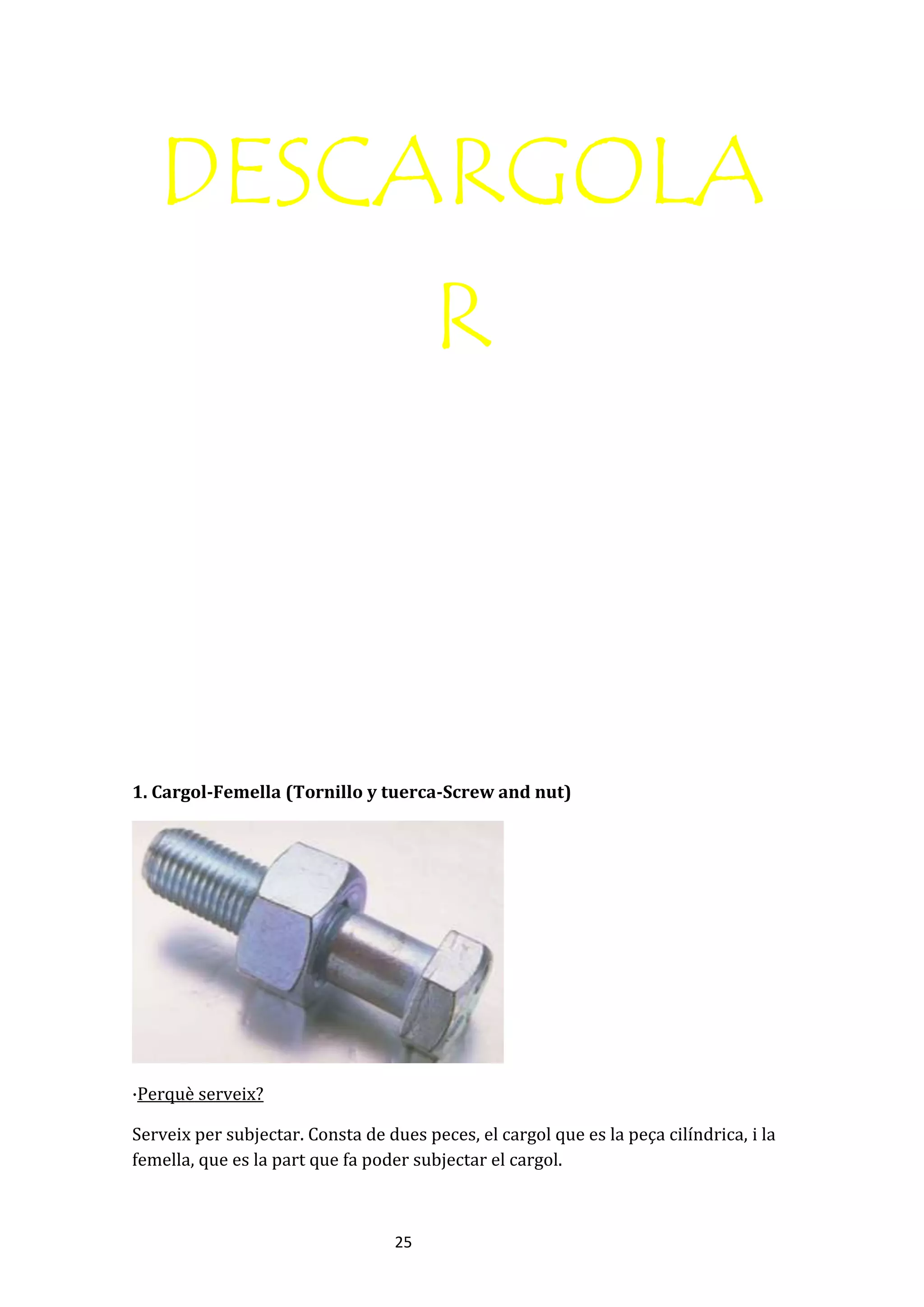 25
DESCARGOLA
R
1. Cargol-Femella (Tornillo y tuerca-Screw and nut)
·Perquè serveix?
Serveix per subjectar. Consta de dues peces, el cargol que es la peça cilíndrica, i la
femella, que es la part que fa poder subjectar el cargol.
 