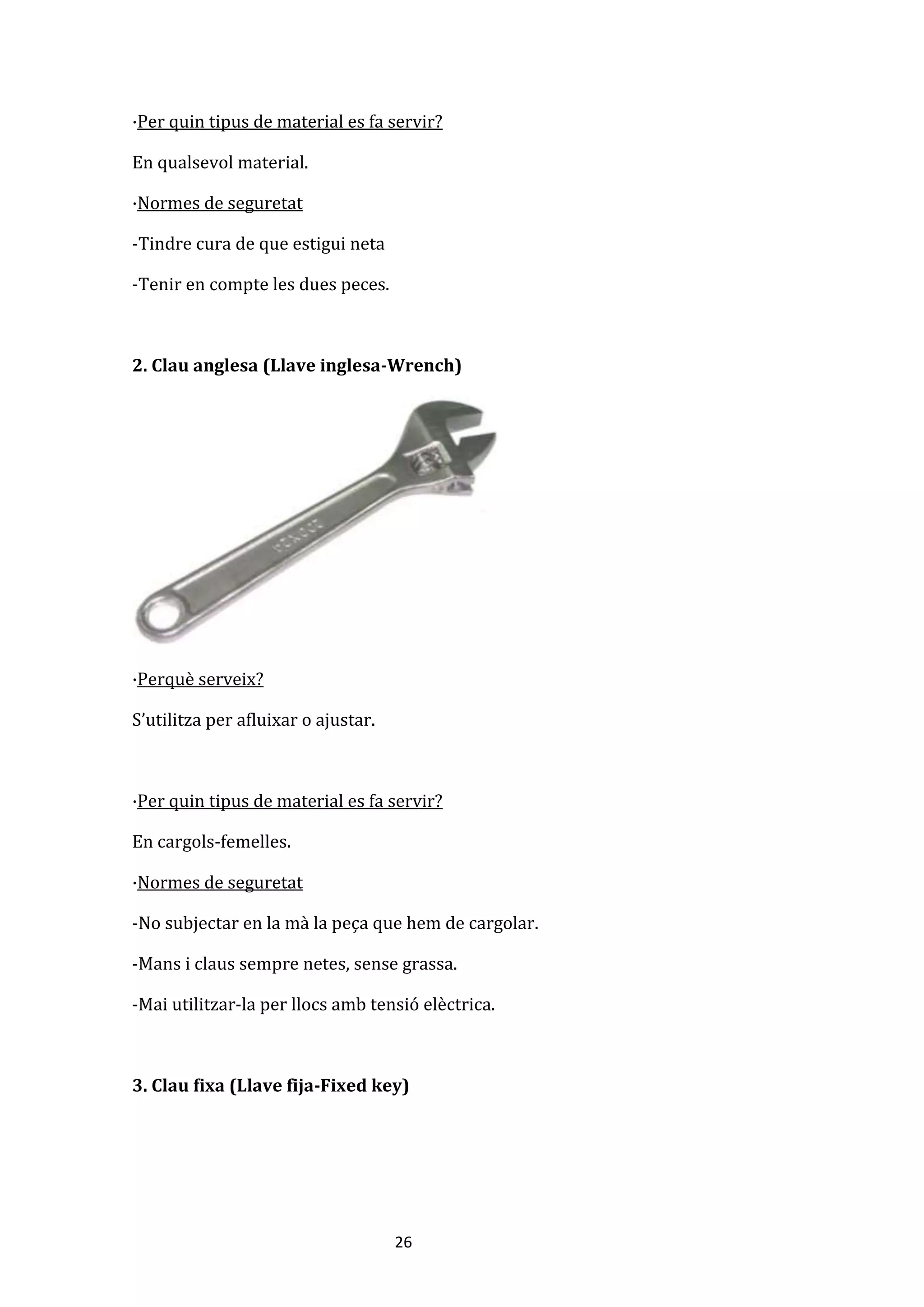 26
·Per quin tipus de material es fa servir?
En qualsevol material.
·Normes de seguretat
-Tindre cura de que estigui neta
-Tenir en compte les dues peces.
2. Clau anglesa (Llave inglesa-Wrench)
·Perquè serveix?
S’utilitza per afluixar o ajustar.
·Per quin tipus de material es fa servir?
En cargols-femelles.
·Normes de seguretat
-No subjectar en la mà la peça que hem de cargolar.
-Mans i claus sempre netes, sense grassa.
-Mai utilitzar-la per llocs amb tensió elèctrica.
3. Clau fixa (Llave fija-Fixed key)
 