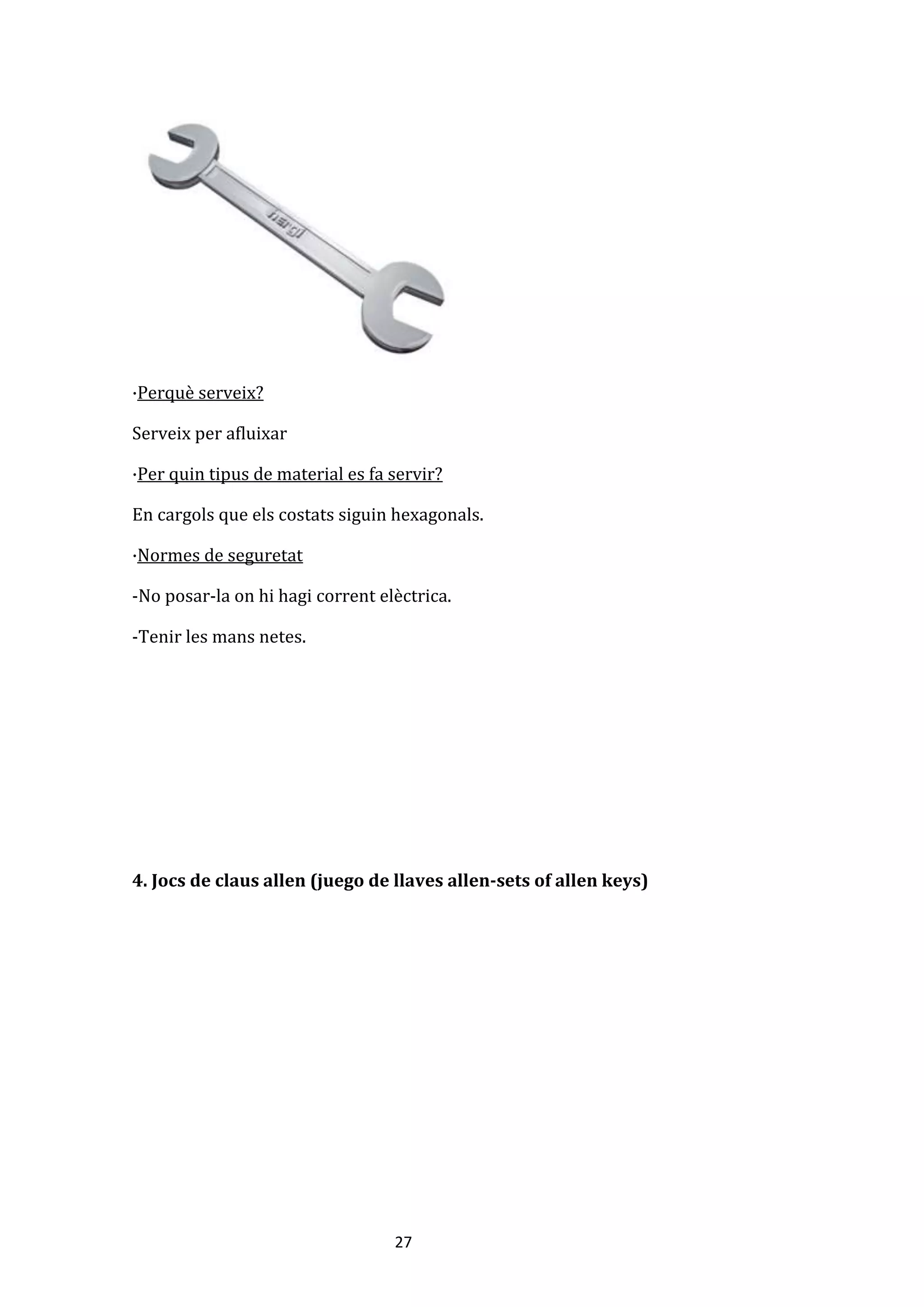 27
·Perquè serveix?
Serveix per afluixar
·Per quin tipus de material es fa servir?
En cargols que els costats siguin hexagonals.
·Normes de seguretat
-No posar-la on hi hagi corrent elèctrica.
-Tenir les mans netes.
4. Jocs de claus allen (juego de llaves allen-sets of allen keys)
 