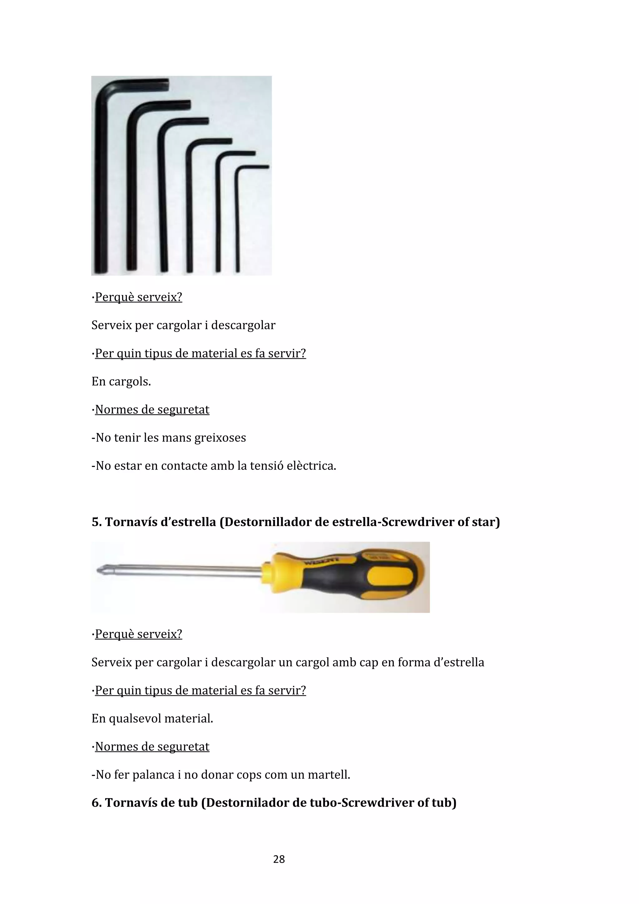 28
·Perquè serveix?
Serveix per cargolar i descargolar
·Per quin tipus de material es fa servir?
En cargols.
·Normes de seguretat
-No tenir les mans greixoses
-No estar en contacte amb la tensió elèctrica.
5. Tornavís d’estrella (Destornillador de estrella-Screwdriver of star)
·Perquè serveix?
Serveix per cargolar i descargolar un cargol amb cap en forma d’estrella
·Per quin tipus de material es fa servir?
En qualsevol material.
·Normes de seguretat
-No fer palanca i no donar cops com un martell.
6. Tornavís de tub (Destornilador de tubo-Screwdriver of tub)
 